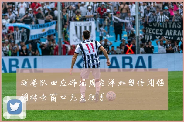 海港队回应辟谣周定洋加盟传闻强调转会窗口无关联系
