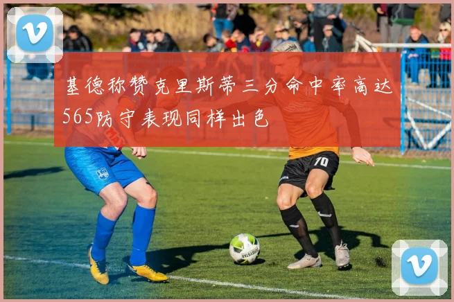 基德称赞克里斯蒂三分命中率高达565防守表现同样出色