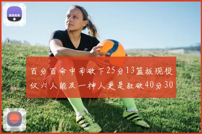 百分百命中率砍下25分13篮板现役仅六人能及一神人更是狂砍40分30篮板大三元