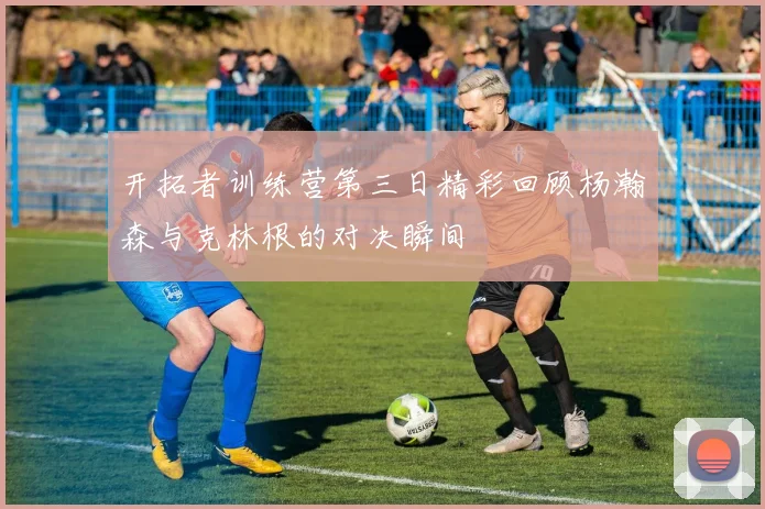 开拓者训练营第三日精彩回顾杨瀚森与克林根的对决瞬间