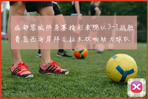 成都蓉城热身赛精彩表现以3-1战胜青岛西海岸拜合拉木双响助力球队胜利