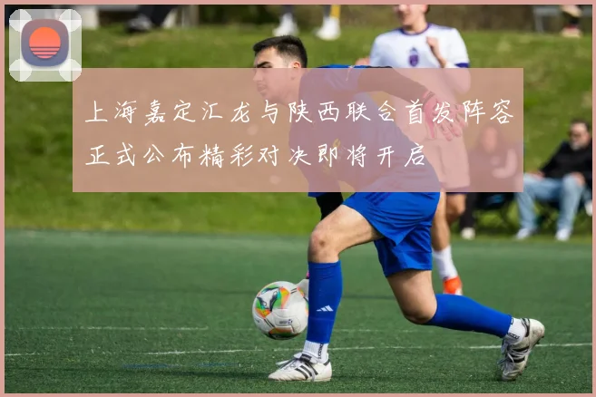 上海嘉定汇龙与陕西联合首发阵容正式公布精彩对决即将开启