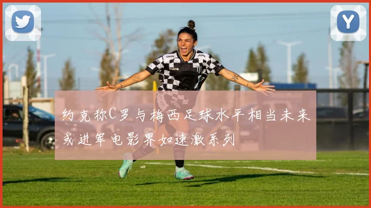 约克称C罗与梅西足球水平相当未来或进军电影界如速激系列
