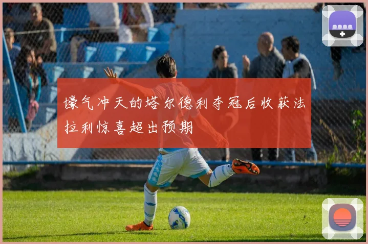 壕气冲天的塔尔德利夺冠后收获法拉利惊喜超出预期