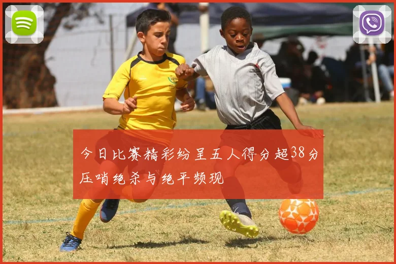 今日比赛精彩纷呈五人得分超38分压哨绝杀与绝平频现