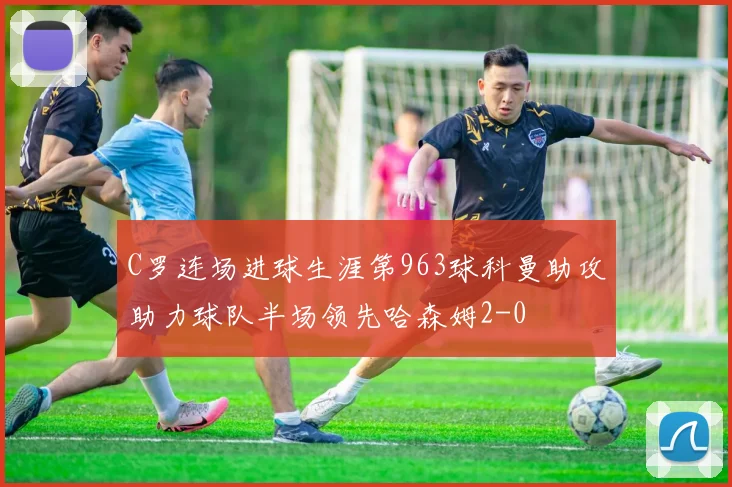 C罗连场进球生涯第963球科曼助攻助力球队半场领先哈森姆2-0