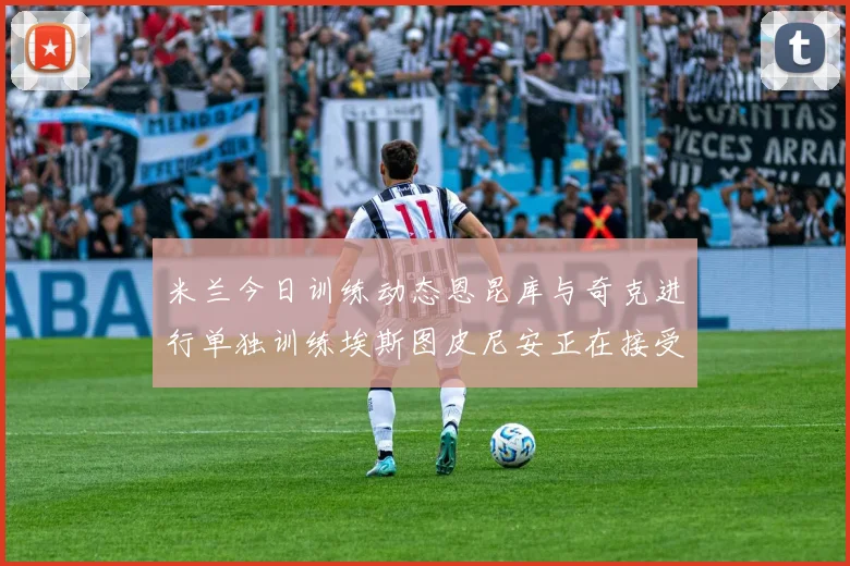 米兰今日训练动态恩昆库与奇克进行单独训练埃斯图皮尼安正在接受治疗