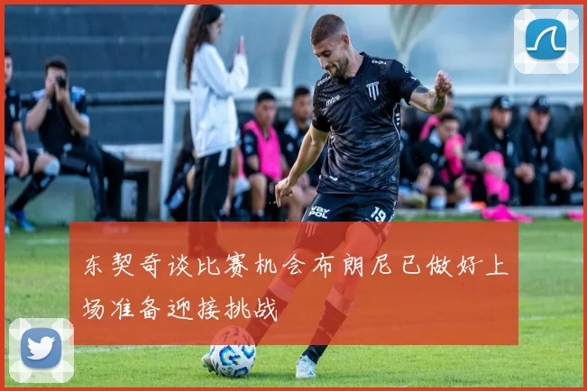 东契奇谈比赛机会布朗尼已做好上场准备迎接挑战