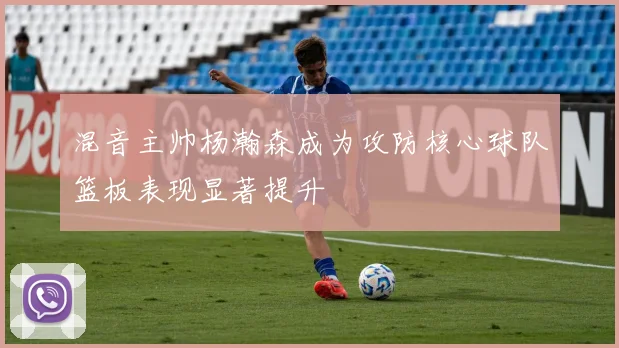 混音主帅杨瀚森成为攻防核心球队篮板表现显著提升