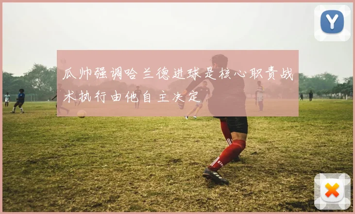 瓜帅强调哈兰德进球是核心职责战术执行由他自主决定