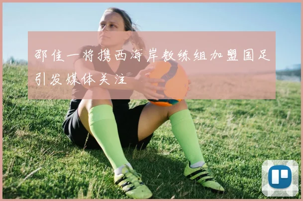 邵佳一将携西海岸教练组加盟国足引发媒体关注