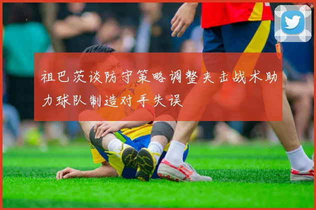 祖巴茨谈防守策略调整夹击战术助力球队制造对手失误