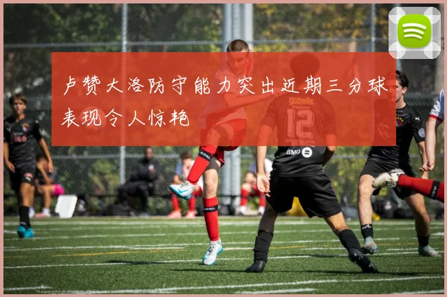 卢赞大洛防守能力突出近期三分球表现令人惊艳