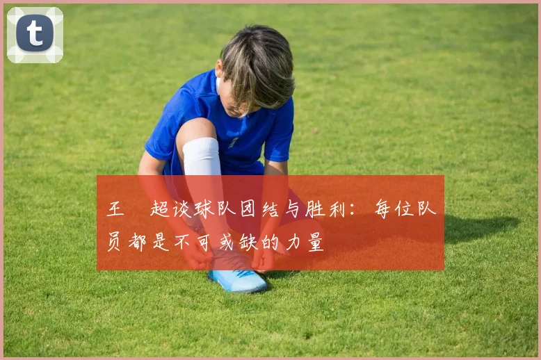 王燊超谈球队团结与胜利：每位队员都是不可或缺的力量