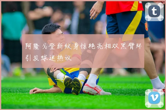 阿隆戈登新纹身惊艳亮相双黑臂环引发球迷热议