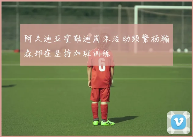 阿夫迪亚霍勒迪周末活动频繁杨瀚森却在坚持加班训练