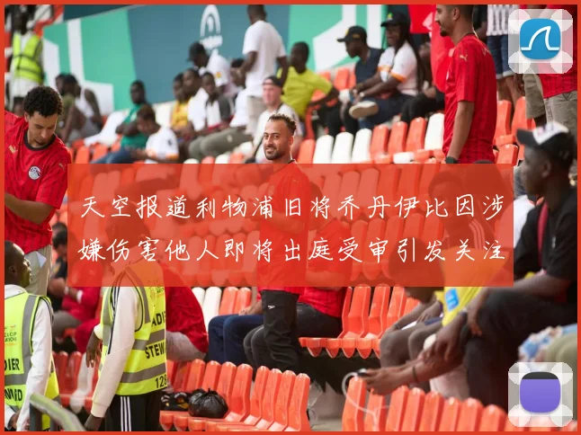 天空报道利物浦旧将乔丹伊比因涉嫌伤害他人即将出庭受审引发关注