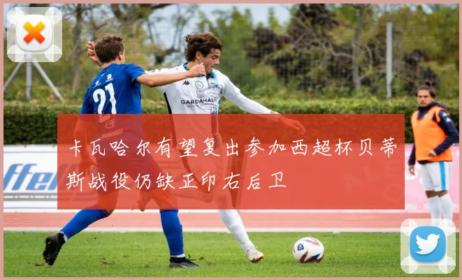 卡瓦哈尔有望复出参加西超杯贝蒂斯战役仍缺正印右后卫