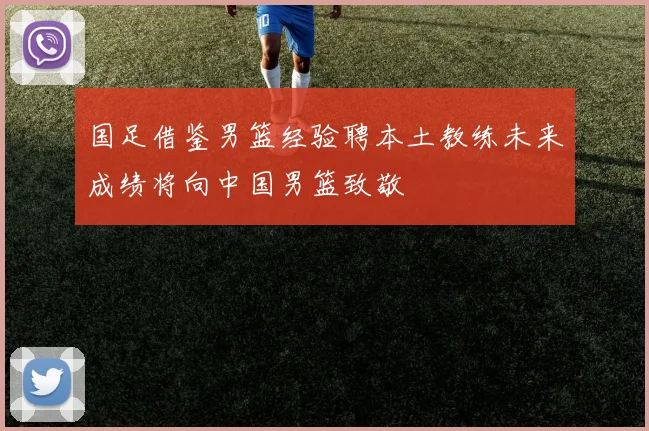 国足借鉴男篮经验聘本土教练未来成绩将向中国男篮致敬