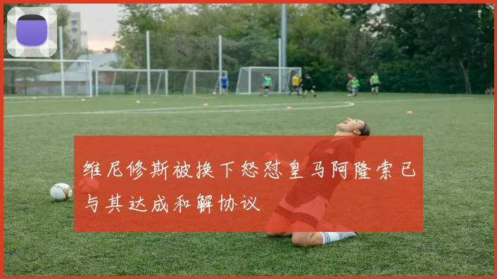 维尼修斯被换下怒怼皇马阿隆索已与其达成和解协议