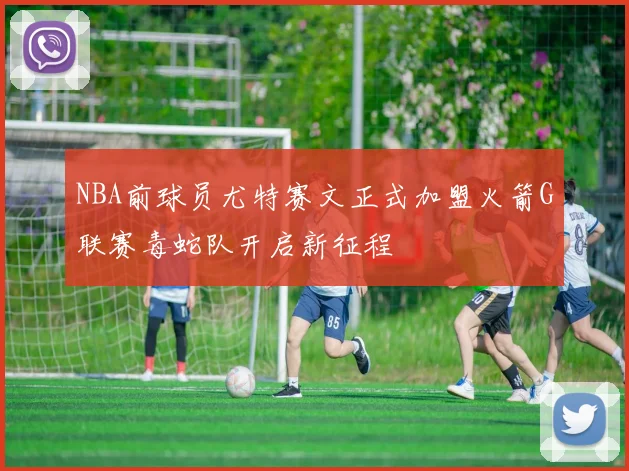 NBA前球员尤特赛文正式加盟火箭G联赛毒蛇队开启新征程