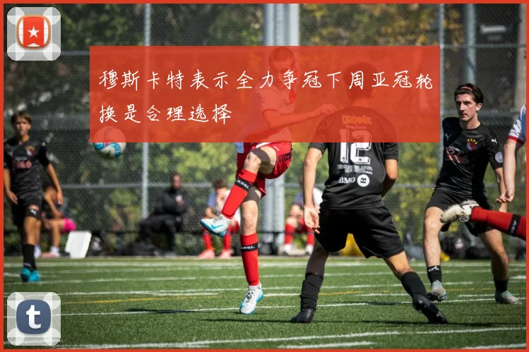 穆斯卡特表示全力争冠下周亚冠轮换是合理选择