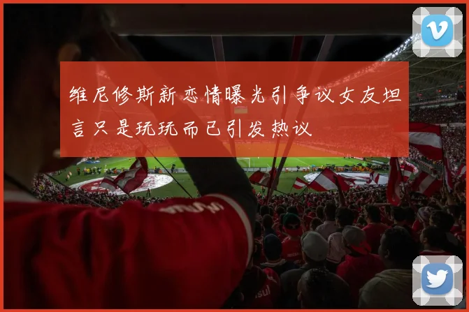 维尼修斯新恋情曝光引争议女友坦言只是玩玩而已引发热议