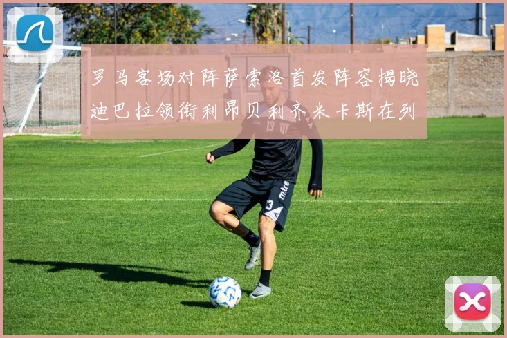 罗马客场对阵萨索洛首发阵容揭晓迪巴拉领衔利昂贝利齐米卡斯在列