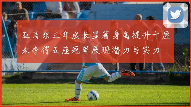 亚马尔三年成长显著身高提升十厘米夺得五座冠军展现潜力与实力