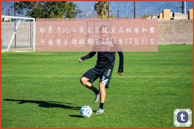 球员乃比江莫合买提正式租借加盟河南俱乐部租期至2026年12月31日