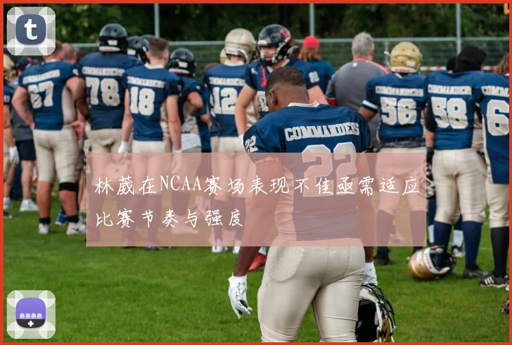 林葳在NCAA赛场表现不佳亟需适应比赛节奏与强度