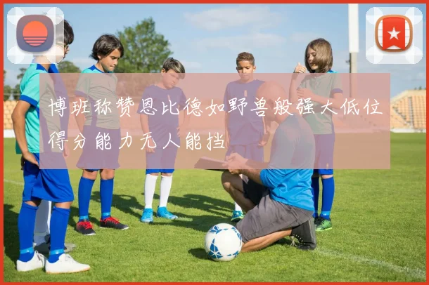 博班称赞恩比德如野兽般强大低位得分能力无人能挡