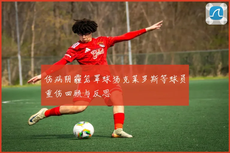 伤病阴霾笼罩球场克莱罗斯等球员重伤回顾与反思