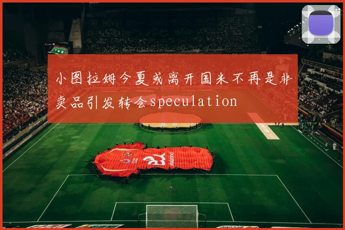 小图拉姆今夏或离开国米不再是非卖品引发转会speculation