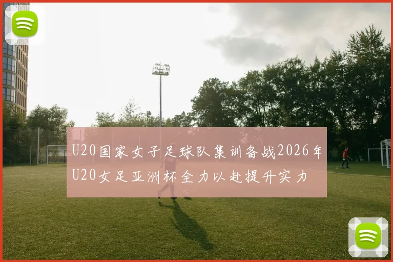 U20国家女子足球队集训备战2026年U20女足亚洲杯全力以赴提升实力