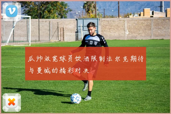 瓜帅放宽球员饮酒限制法尔克期待与曼城的精彩对决