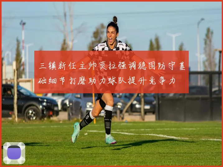 三镇新任主帅莫拉强调稳固防守基础细节打磨助力球队提升竞争力